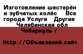 Изготовление шестерён и зубчатых колёс. - Все города Услуги » Другие   . Челябинская обл.,Чебаркуль г.